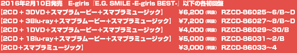 2016年2月10日発売　E-girls『E.G. SMILE -E-girls BEST-』以下の各初回盤
【2CD + 3DVD＋スマプラムービー＋スマプラミュージック】¥6,200(税抜) 　RZCD-86025～6/B～D
【2CD + 3Blu-ray＋スマプラムービー＋スマプラミュージック】¥7,200(税抜)　RZCD-86027～8/B～D
【2CD + 1DVD＋スマプラムービー＋スマプラミュージック】¥4,000 (税抜) RZCD-86029～30/B
【2CD + 1Blu-ray＋スマプラムービー＋スマプラミュージック】¥5,000 (税抜) RZCD-86031～2/B
【2CD＋スマプラミュージック】¥3,000 (税抜)　RZCD-86033～4
