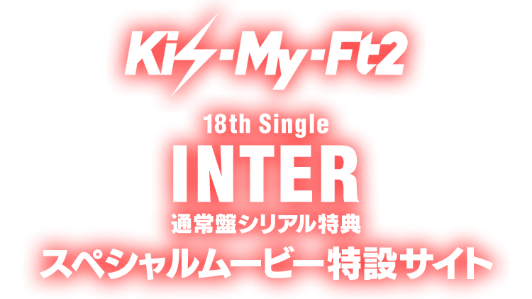 Kis-My-Ft2 18th Single「INTER」通常盤シリアル特典 スペシャルムービー特設サイト