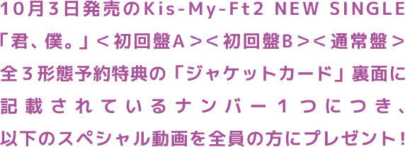  10月3日発売のKis-My-Ft2 NEW SINGLE 「君、僕。」＜初回盤A＞＜初回盤B＞＜通常盤＞全３形態予約特典の「ジャケットカード」裏面に記載されているナンバー１つにつき、以下のスペシャル動画を全員の方にプレゼント！